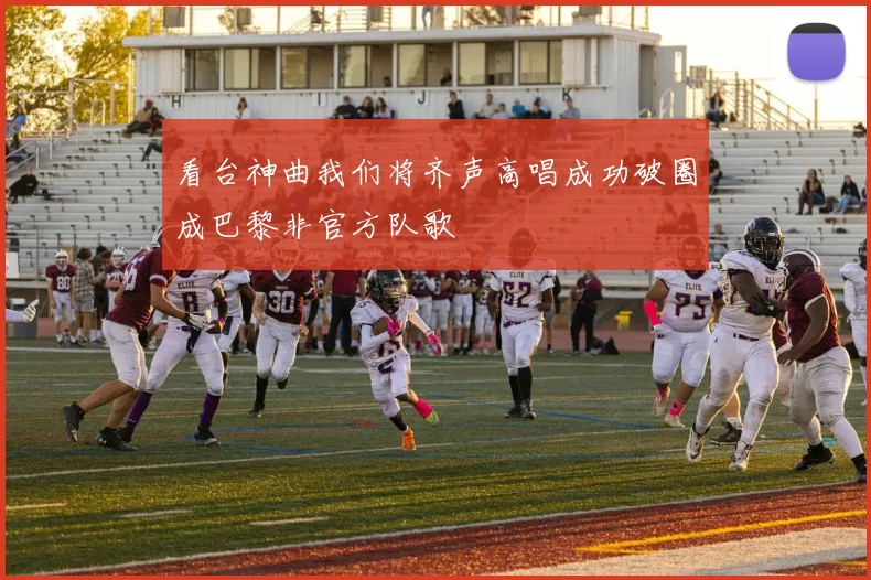 看台神曲我们将齐声高唱成功破圈成巴黎非官方队歌
