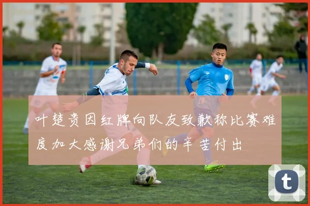 叶楚贵因红牌向队友致歉称比赛难度加大感谢兄弟们的辛苦付出