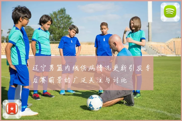 辽宁男篮内线伤病情况更新引发季后赛前景的广泛关注与讨论