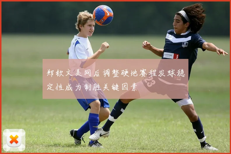 郑钦文美网后调整硬地赛程发球稳定性成为制胜关键因素