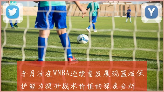李月汝在WNBA连续首发展现篮板保护能力提升战术价值的深度分析
