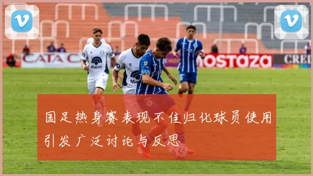 国足热身赛表现不佳归化球员使用引发广泛讨论与反思