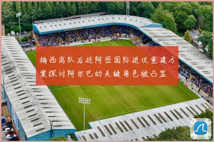 梅西离队后迈阿密国际进攻重建方案探讨阿尔巴的关键角色被凸显